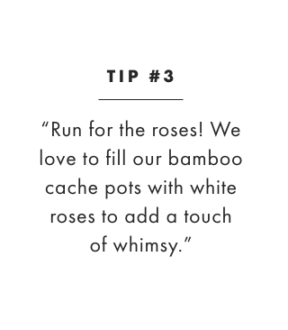 TIP #3: “Run for the roses! We love to fill our bamboo cache pots with white roses to add a touch of whimsy.”