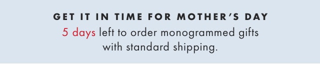GET IT IN TIME FOR MOTHER’S DAY - 10 DAYS LEFT TO ORDER MONOGRAMMED GIFTS WITH STANDARD SHIPPING.