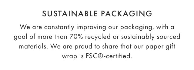 SUSTAINABLE PACKAGING: We are constantly improving our packaging, with a goal of more than 70% recycled or sustainably sourced materials. We are proud to share that our paper gift wrap is FSC®-certified.