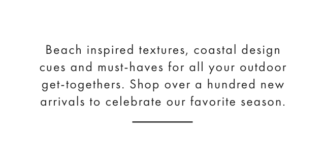 Beach inspired textures, coastal design cues and must-haves for all your outdoor get-togethers. Shop over a hundred new arrivals to celebrate our favorite season.