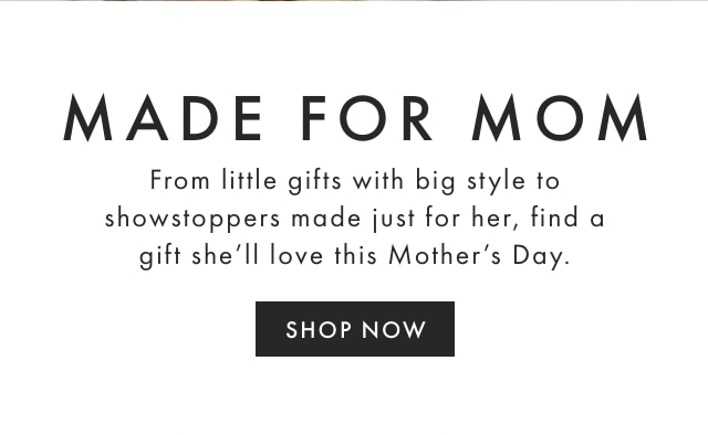 MADE FOR MOM - From little gifts with big style to showstoppers made just for her, find a gift she’ll love this Mother’s Day. - SHOP NOW