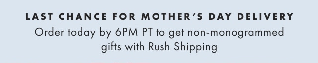 LAST CHANCE FOR MOTHER’S DAY DELIVERY - Order today by 6PM PT to get non-monogrammed gifts with Rush Shipping