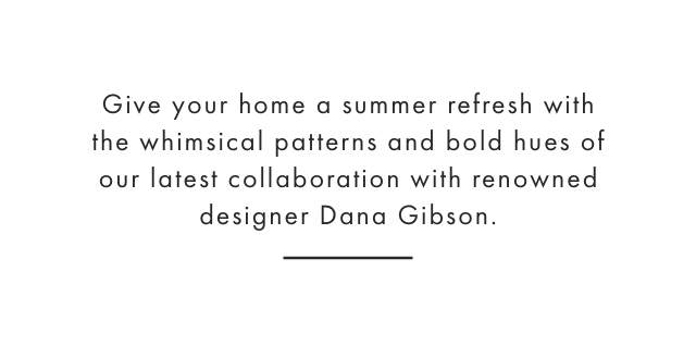 Give your home a summer refresh with the whimsical patterns and bold hues of our latest collaboration with renowned designer Dana Gibson.
