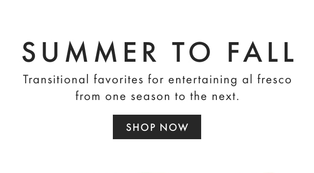 SUMMER TO FALL - Transitional favorites for entertaining al fresco from one season to the next. - SHOP NOW