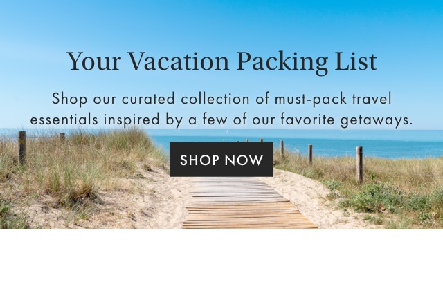 YOUR VACATION PACKING LIST - Shop our curated collection of must-pack travel essentials inspired by a few of our favorite getaways. - SHOP NOW