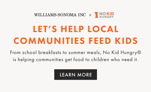 WILLIAMS-SONOMA INC X NO KID HUNGRY - LET’S HELP LOCAL COMMUNITIES FEED KIDS - From school breakfasts to summer meals, No Kid Hungry® is helping communities get food to children who need it. - LEARN MORE