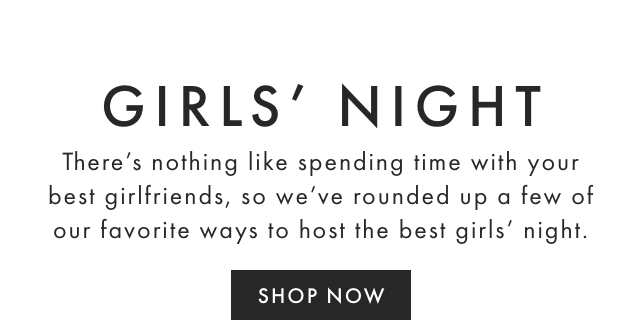 GIRLS’ NIGHT - There’s nothing like spending time with your best girlfriends, so we’ve rounded up a few of our favorite ways to host the best girls’ night. - SHOP NOW
