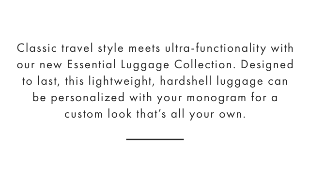 Classic travel style meets ultra-functionality with our new Essential Luggage Collection. Designed to last, this lightweight, hardshell luggage can be personalized with your monogram for a custom look that’s all your own.