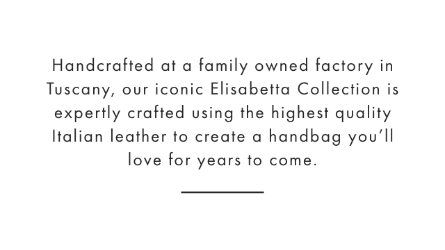 Handcrafted at a family owned factory in Florence, our iconic Elisabetta Collection is expertly crafted using the highest quality Italian leather to create a handbag you’ll love for years to come.