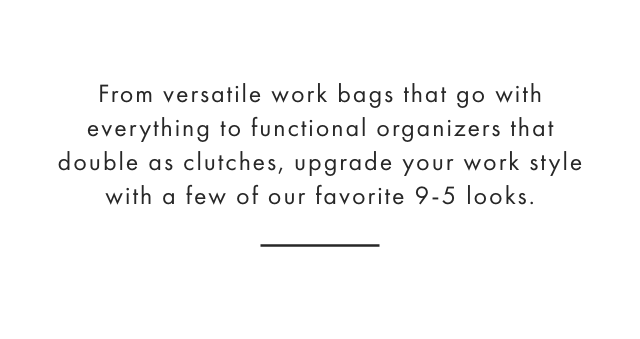 From versatile work bags that go with everything to functional organizers that double as clutches, upgrade your work style with a few of our favorite 9-5 looks.