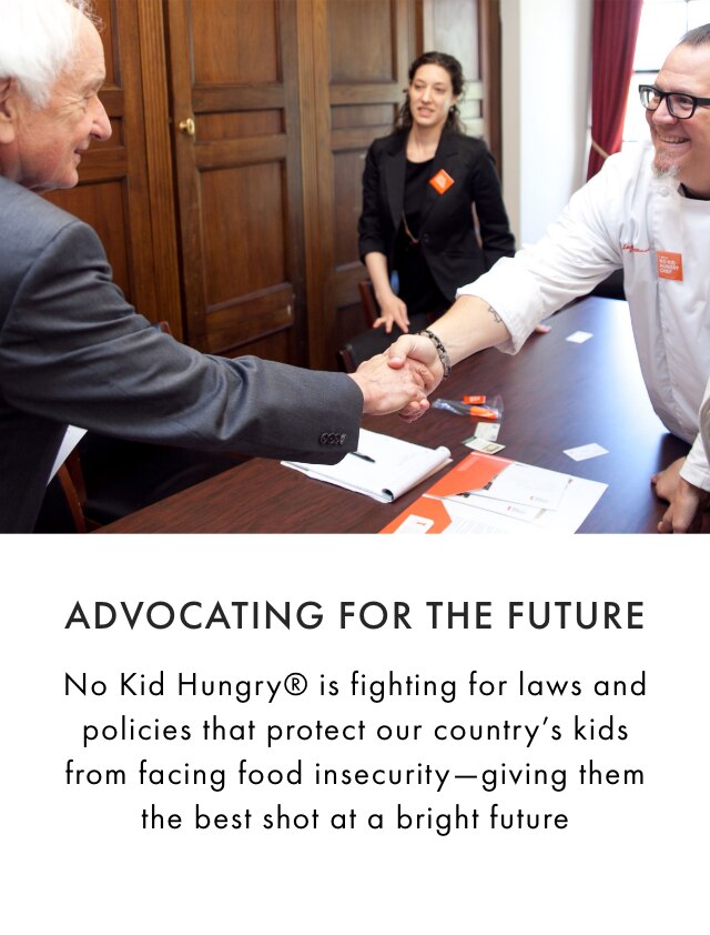 ADVOCATING FOR THE FUTURE - No Kid Hungry® is fighting for laws and policies that protect our country’s kids from facing food insecurity—giving them the best shot at a bright future