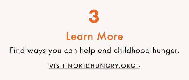 3. Learn More - Find ways you can help end childhood hunger. - VISIT NOKIDHUNGRY.ORG ›