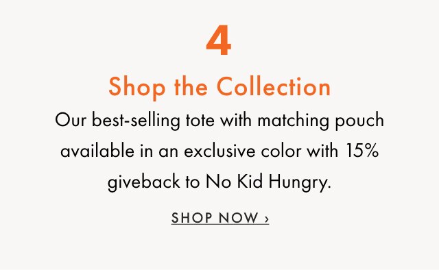 4. Shop the Collection - Our best-selling tote with matching pouch available in an exclusive color with 15% giveback to No Kid Hungry. - SHOP NOW ›