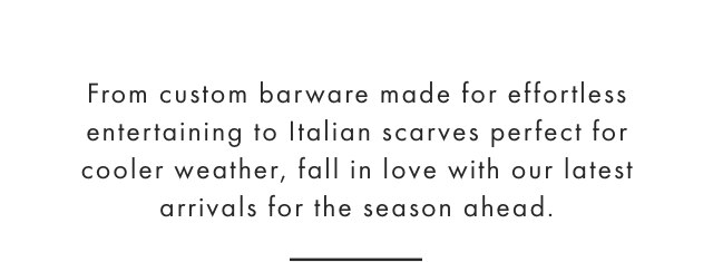 From custom barware made for effortless entertaining to Italian scarves perfect for cooler weather, fall in love with our latest arrivals for the season ahead.