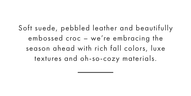 Soft suede, pebbled leather and beautifully embossed croc – We’re embracing the season ahead with rich fall colors, luxe textures and oh-so-cozy materials.