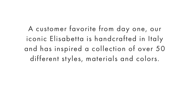 A customer favorite from day one, our iconic Elisabetta is handcrafted in Italy and has inspired a collection of over 50 different styles, materials and colors.