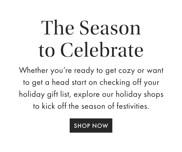 THE SEASON TO CELEBRATE - Whether you’re ready to get cozy or want to get a head start on checking off your holiday gift list, explore our holiday shops to kick off the season of festivities. - SHOP NOW