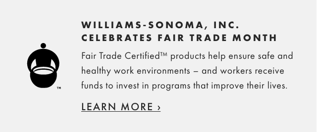WILLIAMS-SONOMA, INC. CELEBRATES FAIR TRADE MONTH - Fair Trade Certified™ products help ensure safe and healthy work environments – and workers receive funds to invest in programs that improve their lives. - LEARN MORE ›
