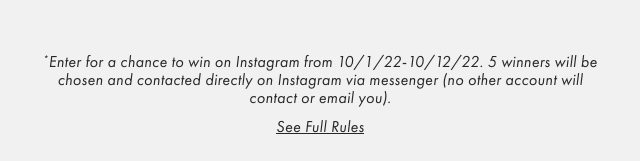 *Enter for a chance to win on Instagram from 10/1/22-10/12/22. 5 winners will be chosen and contacted directly on Instagram via messenger (no other account will contact or email you). - See Full Rules