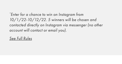 *Enter for a chance to win on Instagram from 10/1/22-10/12/22. 5 winners will be chosen and contacted directly on Instagram via messenger (no other account will contact or email you). - See Full Rules