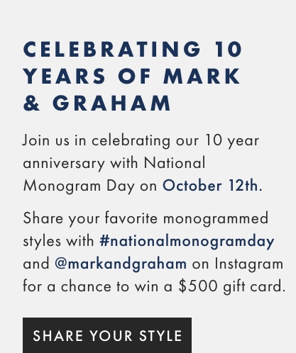 CELEBRATING 10 YEARS OF MARK & GRAHAM - Join us in celebrating our 10 year anniversary with national monogram day on October 12th. Share your favorite monogrammed styles with #nationalmonogramday and @markandgraham on Instagram for a chance to win a $500 gift card.* - SHARE YOUR STYLE