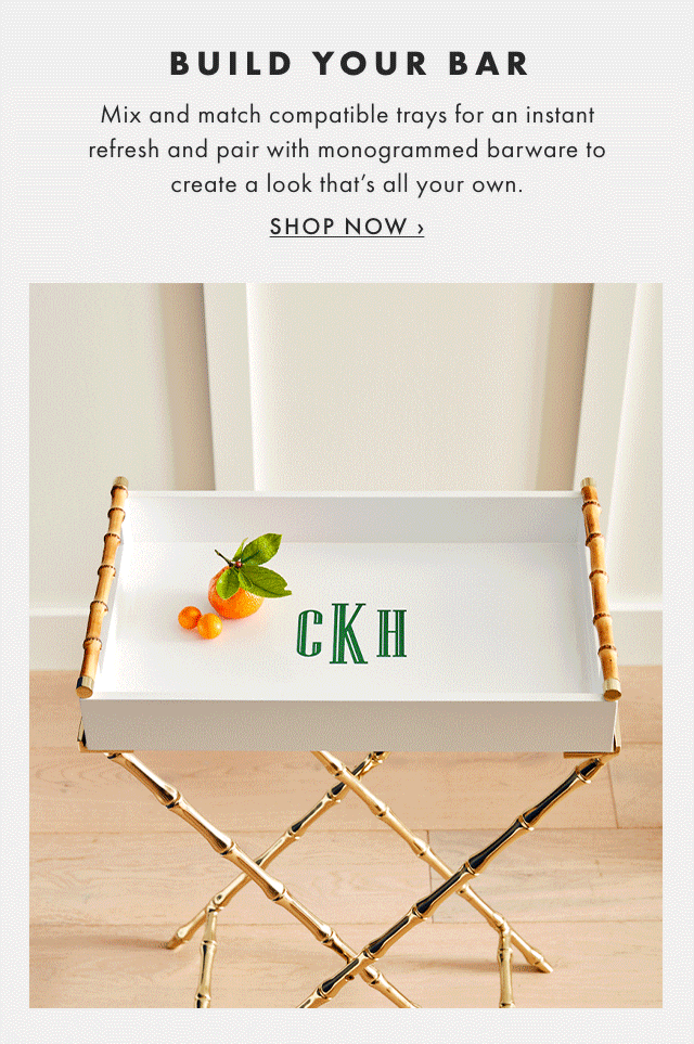 BUILD YOUR BAR - Mix and match compatible trays for an instant refresh and pair with monogrammed barware to create a look that’s all your own. - SHOP NOW ›