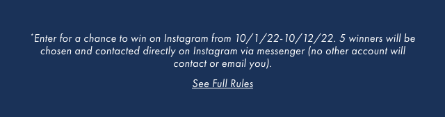 *Enter for a chance to win on Instagram from 10/1/22-10/12/22. 5 winners will be chosen and contacted directly on Instagram via messenger (no other account will contact or email you). - See Full Rules
