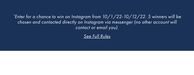 *Enter for a chance to win on Instagram from 10/1/22-10/12/22. 5 winners will be chosen and contacted directly on Instagram via messenger (no other account will contact or email you). - See Full Rules