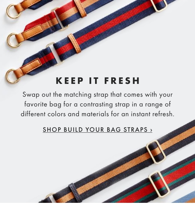 KEEP IT FRESH - Swap out the matching strap that comes with your favorite bag for a contrasting strap in a range of different colors and materials for an instant refresh. - SHOP BUILD YOUR BAG STRAPS ›