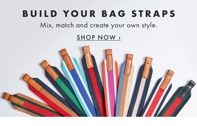 BUILD YOUR BAG STRAPS - Mix, match and create your own style. - SHOP NOW ›