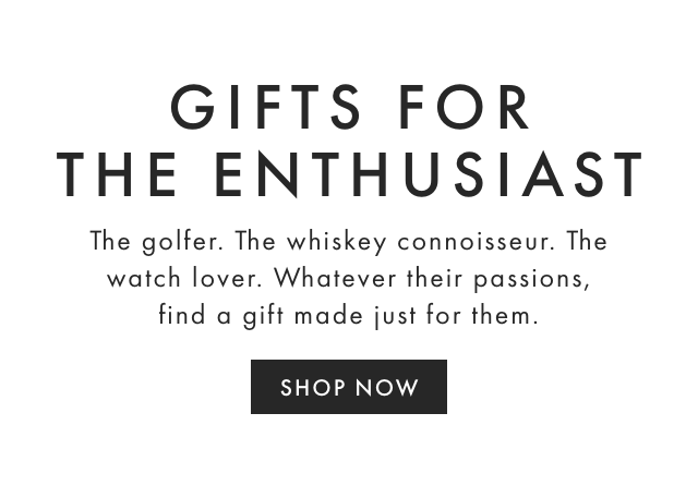 GIFTS FOR THE ENTHUSIAST - The golfer. The whiskey connoisseur. The watch lover. Whatever their passions, find a gift made just for them. - SHOP NOW