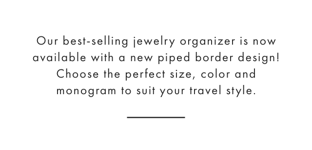 Our best-selling jewelry organizer is now available with a new piped border design! Choose the perfect size, color and monogram to suit your travel style.