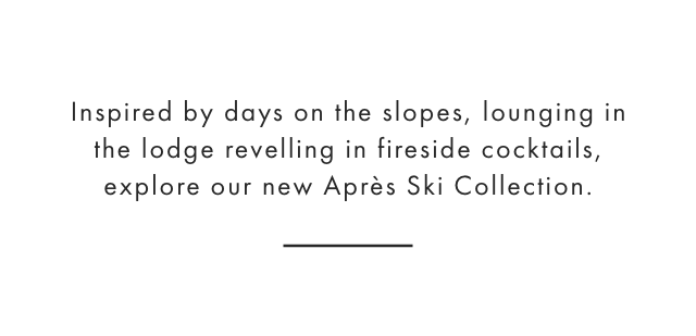 Inspired by days on the slopes, lounging in the lodge revelling in fireside cocktails, explore our new Après Ski Collection.