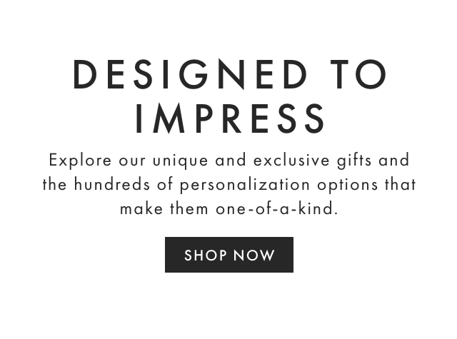 DESIGNED TO IMPRESS - Explore our unique and exclusive gifts and the hundreds of personalization options that make them one-of-a-kind. - SHOP NOW