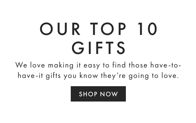OUR TOP 10 GIFTS - We love making it easy to find those have-to-have-it gifts you know they’re going to love. - SHOP NOW