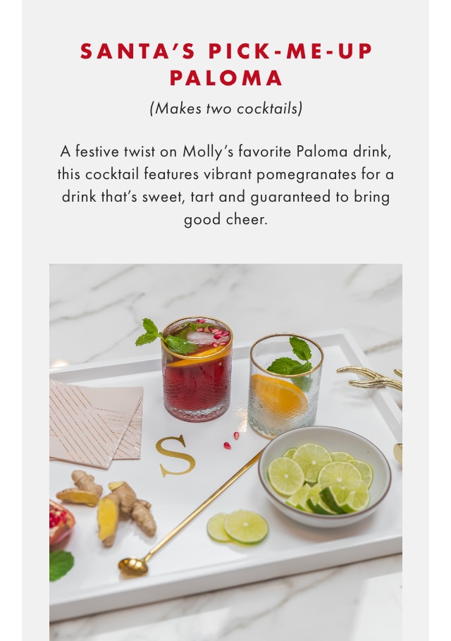 SANTA’S PICK-ME-UP PALOMA (Makes two cocktails) - A festive twist on Molly’s favorite Paloma drink, this cocktail features vibrant pomegranates for a drink that’s sweet, tart and guaranteed to bring good cheer.