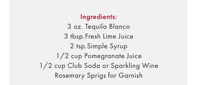 Ingredients: 3 oz. Tequila Blanco - 3 tbsp. Fresh Lime Juice - 2 tsp. Simple Syrup - 1/2 cup Pomegranate Juice - 1/2 cup Club Soda or Sparkling Wine - Rosemary Sprigs for Garnish