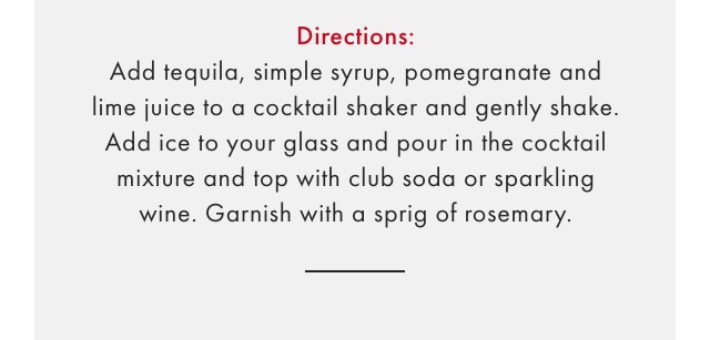 Directions: Add tequila, simple syrup, pomegranate and lime juice to a cocktail shaker and gently shake. Add ice to your glass and pour in the cocktail mixture and top with club soda or sparkling wine. Garnish with a sprig of rosemary.