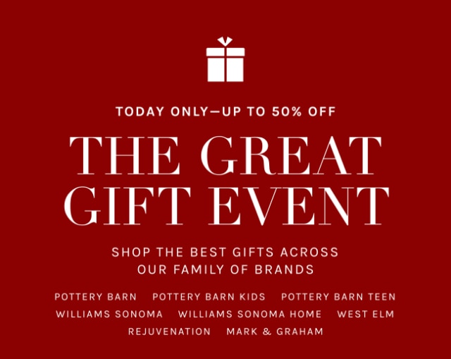 TODAY ONLY - UP TO 50% OFF THE GREAT GIFT EVENT - SHOP THE BEST GIFTS ACROSS OUR FAMILY OF BRANDS - POTTERY BARN - POTTERY BARN KIDS - POTTERY BARN TEEN - WILLIAMS SONOMA - WILLIAMS SONOMA HOME - WEST ELM - REJUVENATION - MARK & GRAHAM