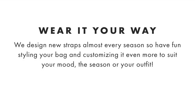 WEAR IT YOUR WAY - We design new straps almost every season so have fun styling your bag and customizing it even more to suit your mood, the season or your outfit!