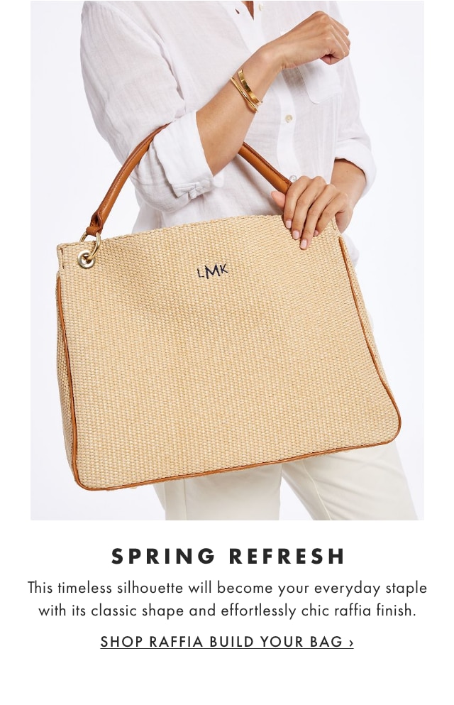 SPRING REFRESH - This timeless silhouette will become your everyday staple with its classic shape and effortlessly chic raffia finish. - SHOP RAFFIA BUILD YOUR BAG ›  SPRING REFRESH This timeless silhouette will become your everyday staple with its classic shape and effortlessly chic raffia finish. SHOP RAFFIA BUILD YOUR BAG 