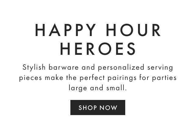 HAPPY HOUR HEROES - Stylish barware and personalized serving pieces make the perfect pairings for parties large and small. - SHOP NOW HAPPY HOUR HEROES Stylish barware and personalized serving pieces make the perfect pairings for parties large and small. SHOP NOW 