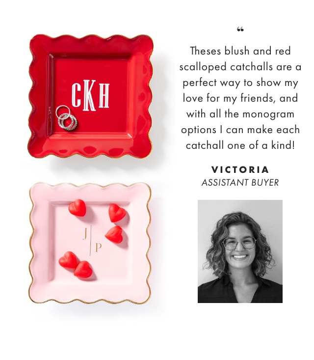 Theses blush and red scalloped catchalls are a perfect way to show my love for my friends, and with all the monogram options I can make each catchall one of a kind! - VICTORIA, ASSISTANT BUYER  Theses blush and red scalloped catchalls are a perfect way to show my love for my friends, and with all the monogram options can make each catchall one of a kind! VICTORIA ASSISTANT BUYER 