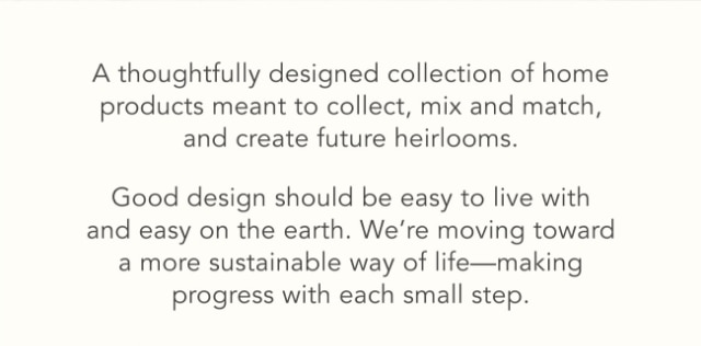 A thoughtfully designed collection of home products meant to collect, mix and match, and create future heirlooms. - Good design should be easy to live with and easy on the earth. We’re moving toward a more sustainable way of life—making progress with each small step.