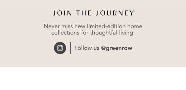 JOIN THE JOURNEY - Never miss new limited-edition home collections for thoughtful living. - Follow us @greenrow