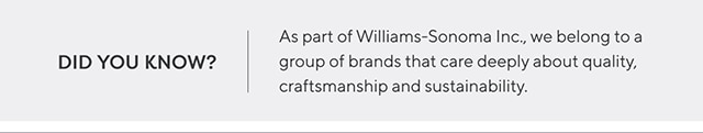 DID YOU KNOW? As part of Williams-Sonoma Inc., we belong to a group of brands that care deeply about quality, craftmanship and sustainability.