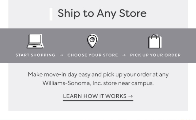 Shop to Any Store: START SHOPPING - CHOOSE YOUR STORE - PICK UP YOUR ORDER - Make mone-in day easy and pick up your order at any Williams-Sonoma, Inc. store near campus. - LEARN HOW IT WORKS