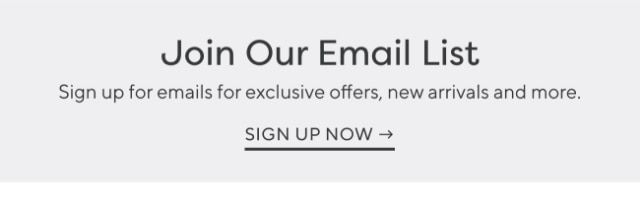 Join Our Email List - Sign up for emails for exclusive offers, new arrivals and more. - SIGN UP NOW →