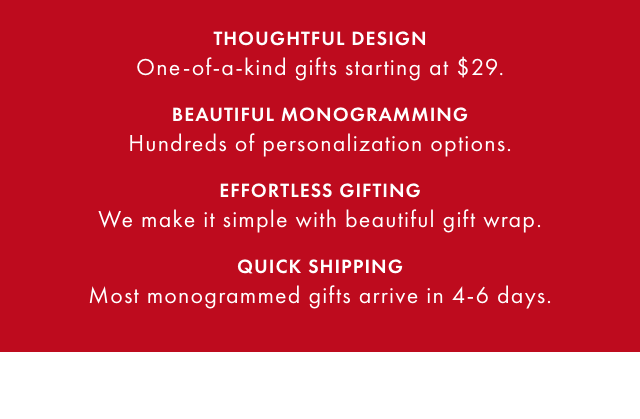 THOUGHTFUL DESIGN: One-of-a-kind gifts starting at $29. - BEAUTIFUL MONOGRAMMING: Hundreds of personalization options. - EFFORTLESS GIFTING: We make it simple with beautiful gift wrap. - QUICK SHIPPING: Most monogrammed gifts arrive in 4-6 days.