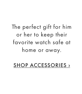 The perfect gift for him or her to keep their favorite watch safe at home or away. - SHOP ACCESSORIES ›